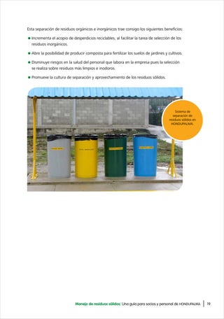 19Manejo de residuos sólidos: Una guía para socios y personal de HONDUPALMA
Esta separación de residuos orgánicos e inorgánicos trae consigo los siguientes beneficios:
Incrementa el acopio de desperdicios reciclables, al facilitar la tarea de selección de los
residuos inorgánicos.
Abre la posibilidad de producir composta para fertilizar los suelos de jardines y cultivos.
Disminuye riesgos en la salud del personal que labora en la empresa pues la selección
se realiza sobre residuos más limpios e inodoros.
Promueve la cultura de separación y aprovechamiento de los residuos sólidos.
Sistema de
separación de
residuos sólidos en
HONDUPALMA.
 