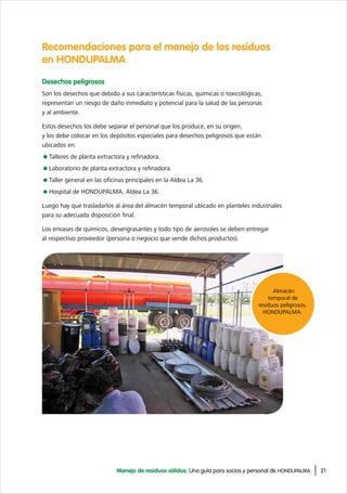 21Manejo de residuos sólidos: Una guía para socios y personal de HONDUPALMA
Recomendaciones para el manejo de los residuos
en HONDUPALMA
Desechos peligrosos
Son los desechos que debido a sus características físicas, químicas o toxicológicas,
representan un riesgo de daño inmediato y potencial para la salud de las personas
y al ambiente.
Estos desechos los debe separar el personal que los produce, en su origen,
y los debe colocar en los depósitos especiales para desechos peligrosos que están
ubicados en:
Talleres de planta extractora y refinadora.
Laboratorio de planta extractora y refinadora.
Taller general en las oficinas principales en la Aldea La 36.
Hospital de HONDUPALMA, Aldea La 36.
Luego hay que trasladarlos al área del almacén temporal ubicado en planteles industriales
para su adecuada disposición final.
Los envases de químicos, desengrasantes y todo tipo de aerosoles se deben entregar
al respectivo proveedor (persona o negocio que vende dichos productos).
Almacén
temporal de
residuos peligrosos,
HONDUPALMA.
 