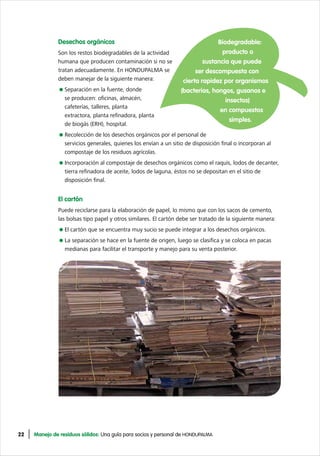 22 Manejo de residuos sólidos: Una guía para socios y personal de HONDUPALMA
Desechos orgánicos
Son los restos biodegradables de la actividad
humana que producen contaminación si no se
tratan adecuadamente. En HONDUPALMA se
deben manejar de la siguiente manera:
Separación en la fuente, donde
se producen: oficinas, almacén,
cafeterías, talleres, planta
extractora, planta refinadora, planta
de biogás (ERH), hospital.
Recolección de los desechos orgánicos por el personal de
servicios generales, quienes los envían a un sitio de disposición final o incorporan al
compostaje de los residuos agrícolas.
Incorporación al compostaje de desechos orgánicos como el raquis, lodos de decanter,
tierra refinadora de aceite, lodos de laguna, éstos no se depositan en el sitio de
disposición final.
El cartón
Puede reciclarse para la elaboración de papel, lo mismo que con los sacos de cemento,
las bolsas tipo papel y otros similares. El cartón debe ser tratado de la siguiente manera:
El cartón que se encuentra muy sucio se puede integrar a los desechos orgánicos.
La separación se hace en la fuente de origen, luego se clasifica y se coloca en pacas
medianas para facilitar el transporte y manejo para su venta posterior.
Biodegradable:
producto o
sustancia que puede
ser descompuesta con
cierta rapidez por organismos
(bacterias, hongos, gusanos e
insectos)
en compuestos
simples.
 