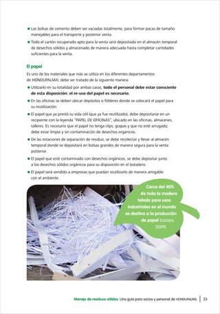 23Manejo de residuos sólidos: Una guía para socios y personal de HONDUPALMA
Las bolsas de cemento deben ser vaciadas totalmente, para formar pacas de tamaño
manejables para el transporte y posterior venta.
Todo el cartón recuperado apto para la venta será depositado en el almacén temporal
de desechos sólidos y almacenado de manera adecuada hasta completar cantidades
suficientes para la venta.
El papel
Es uno de los materiales que más se utiliza en los diferentes departamentos
de HONDUPALMA; debe ser tratado de la siguiente manera:
Utilizarlo en su totalidad por ambas caras, todo el personal debe estar consciente
de esta disposición: el re-uso del papel es necesario.
En las oficinas se deben ubicar depósitos o fólderes donde se colocará el papel para
su reutilización.
El papel que ya prestó su vida útil (que ya fue reutilizado), debe depositarse en un
recipiente con la leyenda “PAPEL DE OFICINAS”, ubicado en las oficinas, almacenes,
talleres. Es necesario que el papel no tenga clips, grapas y que no esté arrugado;
debe estar limpio y sin contaminación de desechos orgánicos.
De las estaciones de separación de residuo, se debe recolectar y llevar al almacén
temporal donde se depositará en bolsas grandes de manera segura para la venta
posterior.
El papel que esté contaminado con desechos orgánicos, se debe depositar junto
a los desechos sólidos orgánicos para su disposición en el botadero.
El papel será vendido a empresas que puedan reutilizarlo de manera amigable
con el ambiente.
Cerca del 40%
de toda la madera
talada para usos
industriales en el mundo
se destina a la producción
de papel (Lozoya,
2009).
 
