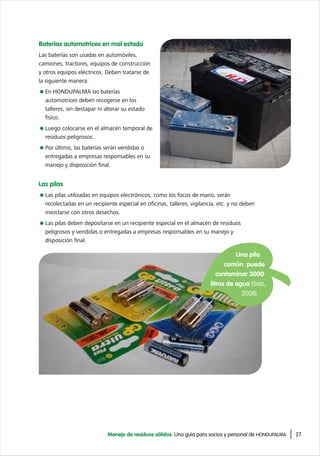 27Manejo de residuos sólidos: Una guía para socios y personal de HONDUPALMA
Una pila
común puede
contaminar 3000
litros de agua (Saiz,
2008)
Baterías automotrices en mal estado
Las baterías son usadas en automóviles,
camiones, tractores, equipos de construcción
y otros equipos eléctricos. Deben tratarse de
la siguiente manera:
En HONDUPALMA las baterías
automotrices deben recogerse en los
talleres, sin destapar ni alterar su estado
físico.
Luego colocarse en el almacén temporal de
residuos peligrosos.
Por último, las baterías serán vendidas o
entregadas a empresas responsables en su
manejo y disposición final.
Las pilas
Las pilas utilizadas en equipos electrónicos, como los focos de mano, serán
recolectadas en un recipiente especial en oficinas, talleres, vigilancia, etc. y no deben
mezclarse con otros desechos.
Las pilas deben depositarse en un recipiente especial en el almacén de residuos
peligrosos y vendidas o entregadas a empresas responsables en su manejo y
disposición final.
 