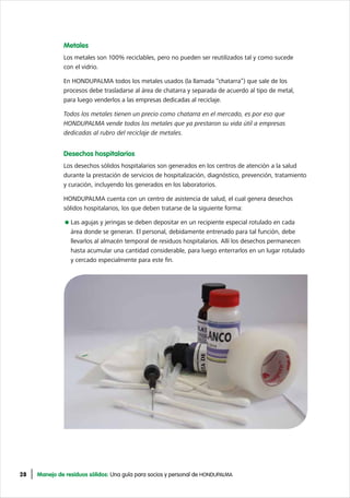 28 Manejo de residuos sólidos: Una guía para socios y personal de HONDUPALMA
Metales
Los metales son 100% reciclables, pero no pueden ser reutilizados tal y como sucede
con el vidrio.
En HONDUPALMA todos los metales usados (la llamada “chatarra”) que sale de los
procesos debe trasladarse al área de chatarra y separada de acuerdo al tipo de metal,
para luego venderlos a las empresas dedicadas al reciclaje.
Todos los metales tienen un precio como chatarra en el mercado, es por eso que
HONDUPALMA vende todos los metales que ya prestaron su vida útil a empresas
dedicadas al rubro del reciclaje de metales.
Desechos hospitalarios
Los desechos sólidos hospitalarios son generados en los centros de atención a la salud
durante la prestación de servicios de hospitalización, diagnóstico, prevención, tratamiento
y curación, incluyendo los generados en los laboratorios.
HONDUPALMA cuenta con un centro de asistencia de salud, el cual genera desechos
sólidos hospitalarios, los que deben tratarse de la siguiente forma:
Las agujas y jeringas se deben depositar en un recipiente especial rotulado en cada
área donde se generan. El personal, debidamente entrenado para tal función, debe
llevarlos al almacén temporal de residuos hospitalarios. Allí los desechos permanecen
hasta acumular una cantidad considerable, para luego enterrarlos en un lugar rotulado
y cercado especialmente para este fin.
 