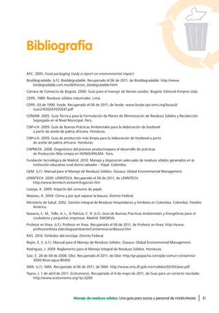 31Manejo de residuos sólidos: Una guía para socios y personal de HONDUPALMA
Bibliografía
AFC. 2005. Food packaging study a report on environmental impact.
Bioddegradable. (s.f.). Bioddegradable. Recuperado el 06 de 2011, de Bioddegradable: http://www.
biodegradable.com.mx/definicion_biodegradable.html
Cámara de Comercio de Bogotá. 2006. Guía para el manejo de llantas usadas. Bogotá: Editorial Kimpres Ltda.
CEPIS. 1989. Residuos sólidos industriales. Lima.
CEPIS. 03 de 1990. bvsde. Recuperado el 06 de 2011, de bvsde: www.bvsde.ops-oms.org/bvsacd/
scan2/020247/020247.pdf
CONAM. 2005. Guía Técnica para la Formulación de Planes de Minimización de Residuos Sólidos y Recolección
Segregada en el Nivel Municipal. Perú.
CNP+LH. 2009. Guía de Buenas Prácticas Ambientales para la elaboración de biodiesel
a partir de aceite de palma africana. Honduras.
CNP+LH. 2009. Guía de producción más limpia para la elaboración de biodiesel a partir
de aceite de palma africana. Honduras.
CNPMLTA. 2008. Diagnóstico del proceso productivopara el desarrollo de prácticas
de Producción Más Limpia en HONDUPALMA. Yoro.
Fundación tecnológica de Madrid. 2010. Manejo y disposición adecuada de residuos sólidos generados en la
institución educativa rural divino salvador - Yopal. Colombia.
GEM. (s.f.). Manual para el Manejo de Residuos Sólidos. Oaxaca: Global Environmental Management.
LENNTECH. 2009. LENNTECH. Recuperado el 06 de 2011, de LENNTECH:
http://www.lenntech.es/centrifugacion.htm
Lozoya, A. 2009. Impacto del consumo de papel.
Massieu, R. 2004. Cómo y por qué separar la basura. Distrito Federal.
Ministerio de Salud. 2002. Gestión Integral de Residuos Hospitalarios y Similares en Colombia. Colombia: Fotolito
América.
Navarro, C. M., Tello, A. L., & Patricia, C. R. (s.f.). Guía de Buenas Prácticas Ambientales y Energéticas para el
ciudadano y pequeñas empresas. Madrid: EMGRISA.
Profesor en línea. (s.f.). Profesor en línea. Recuperado el 06 de 2011, de Profesor en línea: http://www.
profesorenlinea.cl/ecologiaambiente/ContaminacionBasura.htm
RAS. 2010. Símbolos del reciclaje. Distrito Federal.
Reyes, E. S. (s.f.). Manual para el Manejo de Residuos Sólidos. Oaxaca: Global Environmental Management.
Rodríguez, J. 2009. Reglamento para el Manejo Integral de Residuos Sólidos. Honduras.
Saiz, C. 28 de 04 de 2008. Obo. Recuperado el 2011, de Obo: http://grupopacha.com/pila-comun-contamina-
3000-litros-agua-80450
SMA. (s.f.). SMA. Recuperado el 06 de 2011, de SMA: http://www.sma.df.gob.mx/rsolidos/02/03clave.pdf
Tejera, J. 1 de abril de 2011. Ecotumismo. Recuperado el 9 de mayo de 2011, de Guía para un correcto reciclado:
http://www.ecotumismo.org/?p=3269
 
