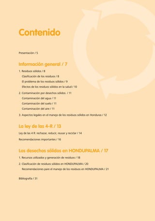 Contenido
Presentación / 5
Información general / 7
1. Residuos sólidos / 8
Clasificación de los residuos / 8
El problema de los residuos sólidos / 9
Efectos de los residuos sólidos en la salud / 10
2. Contaminación por desechos sólidos / 11
Contaminación del agua / 11
Contaminación del suelo / 11
Contaminación del aire / 11
3. Aspectos legales en el manejo de los residuos sólidos en Honduras / 12
La ley de las 4-R / 13
Ley de las 4 R: rechazar, reducir, reusar y reciclar / 14
Recomendaciones importantes / 16
Los desechos sólidos en HONDUPALMA / 17
1. Recursos utilizados y generación de residuos / 18
2. Clasificación de residuos sólidos en HONDUPALMA / 20
Recomendaciones pare el manejo de los residuos en HONDUPALMA / 21
Bibliografía / 31
 