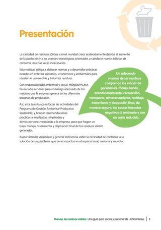 5Manejo de residuos sólidos: Una guía para socios y personal de HONDUPALMA
La cantidad de residuos sólidos a nivel mundial crece aceleradamente debido al aumento
de la población y a los avances tecnológicos orientados a satisfacer nuevos hábitos de
consumo, muchas veces innecesarios.
Esta realidad obliga a elaborar normas y a desarrollar prácticas
basadas en criterios sanitarios, económicos y ambientales para
recolectar, aprovechar y tratar los residuos.
Con responsabilidad ambiental y social, HONDUPALMA
ha iniciado acciones para el manejo adecuado de los
residuos que la empresa genera en los diferentes
procesos de producción.
Así, esta Guía busca reforzar las actividades del
Programa de Gestión Ambiental-Productivo
Sostenible; y brindar recomendaciones
prácticas a empleadas, empleados y
demás personas vinculadas a la empresa, para que hagan un
buen manejo, tratamiento y disposición final de los residuos sólidos
generados.
Busca también sensibilizar y generar conciencia sobre la necesidad de contribuir a la
solución de un problema que tiene impactos en el espacio local, nacional y mundial.
Presentación
Un adecuado
manejo de los residuos
comprende las etapas de
generación, manipulación,
acondicionamiento, recolección,
transporte, almacenamiento, reciclaje,
tratamiento y disposición final, de
manera segura, sin causar impactos
negativos al ambiente y con
un costo reducido.
 