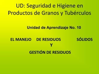 UD: Seguridad e Higiene en
Productos de Granos y Tubérculos
Unidad de Aprendizaje No. 10
EL MANEJO DE RESIDUOS SÓLIDOS
Y
GESTIÓN DE RESIDUOS
 