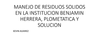 MANEJO DE RESIDUOS SOLIDOS
EN LA INSTITUCION BENJAMIN
HERRERA, PLOMETATICA Y
SOLUCION
KEVIN ALVAREZ
 