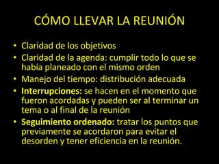 CÓMO LLEVAR LA REUNIÓN Claridad de los objetivos Claridad de la agenda: cumplir todo lo que se había planeado con el mismo orden Manejo del tiempo: distribución adecuada Interrupciones:  se hacen en el momento que fueron acordadas y pueden ser al terminar un tema o al final de la reunión Seguimiento ordenado:  tratar los puntos que previamente se acordaron para evitar el desorden y tener eficiencia en la reunión. 