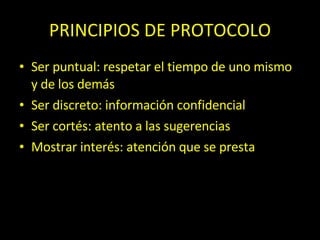 PRINCIPIOS DE PROTOCOLO Ser puntual: respetar el tiempo de uno mismo y de los demás Ser discreto: información confidencial Ser cort és: atento a las sugerencias Mostrar interés: atención que se presta Vestirse adecuadamente Lenguaje oral y escrito: buena comunicación 