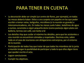 PARA TENER EN CUENTA La decoración  debe ser simple (un centro de flores, por ejemplo), en todas las mesas debería haber: folios o una carpeta con papeles en los que poder escribir o tomar notas, bolígrafos, micrófono (si la reunión es grande) o intercomunicadores, etc. En todas las mesas suele haber, botellines de agua o zumos, caramelos o algún pequeño dulce (como pastas)o algún plato con bollería, termos con café, con leche o té Los detalles  Hay que cuidar al máximo los detalles, para que los asistentes a una reunión se encuentren cómodos y respetados. Decimos esto, sobre todo en el caso de reuniones con delegaciones extranjeras, por el entorno de la reunión.  Participación de todos  hay que tratar de que todos los miembros de la junta o reunión tengan la posibilidad de participar y todo lo que ellos digan tiene que quedar escrito el acta. Lograr conclusiones Cumplir los objetivos. 