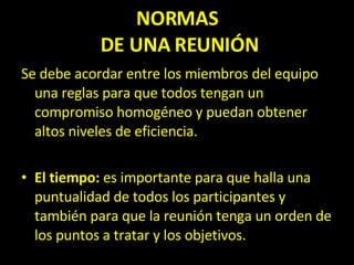 NORMAS  DE UNA REUNIÓN Se debe acordar entre los miembros del equipo una reglas para que todos tengan un compromiso homogéneo y puedan obtener altos niveles de eficiencia. El tiempo:  es importante para que halla una puntualidad de todos los participantes y también para que la reunión tenga un orden de los puntos a tratar y los objetivos. 