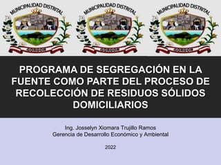Ing. Josselyn Xiomara Trujillo Ramos
Gerencia de Desarrollo Económico y Ambiental
2022
PROGRAMA DE SEGREGACIÓN EN LA
FUENTE COMO PARTE DEL PROCESO DE
RECOLECCIÓN DE RESIDUOS SÓLIDOS
DOMICILIARIOS
 