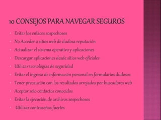 • Evitar los enlaces sospechosos
• No Acceder a sitios web de dudosa reputación
• Actualizar el sistema operativo y aplicaciones
• Descargar aplicaciones desde sitios web oficiales
• Utilizar tecnologías de seguridad
• Evitar el ingreso de información personal en formularios dudosos
• Tener precaución con los resultados arrojados por buscadores web
• Aceptar solo contactos conocidos
• Evitar la ejecución de archivos sospechosos
• Utilizar contraseñas fuertes
 