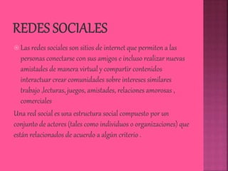  Las redes sociales son sitios de internet que permiten a las
personas conectarse con sus amigos e incluso realizar nuevas
amistades de manera virtual y compartir contenidos
interactuar crear comunidades sobre intereses similares
trabajo ,lecturas, juegos, amistades, relaciones amorosas ,
comerciales
Una red social es una estructura social compuesto por un
conjunto de actores (tales como individuos o organizaciones) que
están relacionados de acuerdo a algún criterio .
 