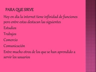 Hoy en día la internet tiene infinidad de funciones
pero entre estas destacan las siguientes
Estudios
Trabajos
Comercio
Comunicación
Entre mucho otros de los que se han aprendido a
servir los usuarios
 