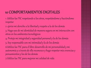1 .Utilizo las TIC respetando a los otros, respetándome y haciéndome
respetar
2 .ejerzo mi derecho a la libertad y respeto a la de los demás
3. Hago uso de mi identidad de manera segura en mi interacción con
otros en los ambientes tecnológicos
4. Protejo mi integridad y seguridad personal y la de los demás
5. Soy responsable con mi intimidad y la de los demás
6.Utilizo las TIC para el libre desarrollo de mi personalidad y mi
autonomía y a través de ella reconozco y hago respetar mis creencias y
pensamientos y los de los demás
7.Utilizo las TIC para mejorar mi calidad de vida
 