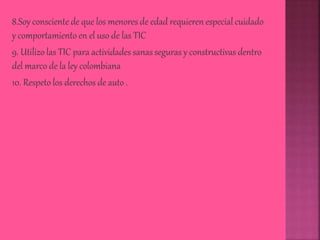 8.Soy consciente de que los menores de edad requieren especial cuidado
y comportamiento en el uso de las TIC
9. Utilizo las TIC para actividades sanas seguras y constructivas dentro
del marco de la ley colombiana
10. Respeto los derechos de auto .
 