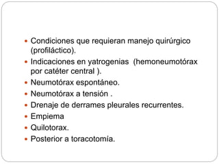  Condiciones que requieran manejo quirúrgico
(profiláctico).
 Indicaciones en yatrogenias (hemoneumotórax
por catéter central ).
 Neumotórax espontáneo.
 Neumotórax a tensión .
 Drenaje de derrames pleurales recurrentes.
 Empiema
 Quilotorax.
 Posterior a toracotomía.
 