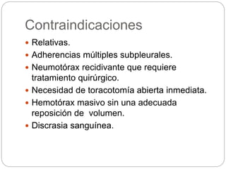 Contraindicaciones
 Relativas.
 Adherencias múltiples subpleurales.
 Neumotórax recidivante que requiere
tratamiento quirúrgico.
 Necesidad de toracotomía abierta inmediata.
 Hemotórax masivo sin una adecuada
reposición de volumen.
 Discrasia sanguínea.
 