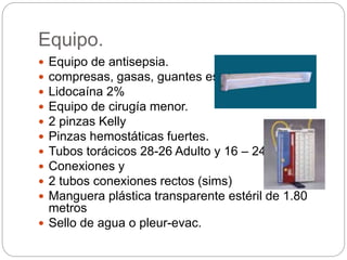 Equipo.
 Equipo de antisepsia.
 compresas, gasas, guantes estériles.
 Lidocaína 2%
 Equipo de cirugía menor.
 2 pinzas Kelly
 Pinzas hemostáticas fuertes.
 Tubos torácicos 28-26 Adulto y 16 – 24 niños
 Conexiones y
 2 tubos conexiones rectos (sims)
 Manguera plástica transparente estéril de 1.80
metros
 Sello de agua o pleur-evac.
 