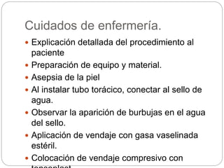 Cuidados de enfermería.
 Explicación detallada del procedimiento al
paciente
 Preparación de equipo y material.
 Asepsia de la piel
 Al instalar tubo torácico, conectar al sello de
agua.
 Observar la aparición de burbujas en el agua
del sello.
 Aplicación de vendaje con gasa vaselinada
estéril.
 Colocación de vendaje compresivo con
 