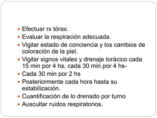  Efectuar rx tórax.
 Evaluar la respiración adecuada.
 Vigilar estado de conciencia y los cambios de
coloración de la piel.
 Vigilar signos vitales y drenaje torácico cada
15 min por 4 hs, cada 30 min por 4 hs-
 Cada 30 min por 2 hs
 Posteriormente cada hora hasta su
estabilización.
 Cuantificación de lo drenado por turno
 Auscultar ruidos respiratorios.
 