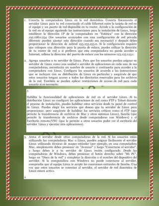 1. Conecta la computadora Linux en la red doméstica. Conecta físicamente el 
servidor Linux para tu red conectando el cable Ethernet entre la tarjeta de red en 
el equipo y un puerto de red disponible en tu router. Accede a la configuración de 
la red en el equipo siguiendo las instrucciones para la instalación de Linux, luego 
establecer la dirección IP de la computadora en "Estática" con la dirección 
192.168.0.254 (los usuarios avanzados con una configuración de red privada 
diferente pueden ajustar esta dirección cuando sea necesario) y después debes 
proporcionar la dirección de subred 255.255.255.0. Si la configuración requiere 
que coloques una dirección para la puerta de enlace, puedes utilizar la dirección 
de tu router de red o si prefieres que esta computadora no pueda acceder a 
Internet, rellena la dirección del puerto de enlace con los números 123.123.123.1 
2. Agrega usuarios a tu servidor de Linux. Para que los usuarios puedan asignar su 
servidor de Linux como una unidad o servidor de aplicaciones en cada una de sus 
computadoras, necesitarán un nombre de usuario y contraseña para acceder a la 
computadora con Linux. Configura los usuarios de acuerdo a las instrucciones 
que se incluyen con su distribución de Linux en particular y asegúrate de que 
estos usuarios tengan acceso a todos los directorios reservados para los archivos 
de la red. También se pueden aplicar restricciones de acceso de red para cada 
usuario si es necesario. 
5 
Habilita la funcionalidad de aplicaciones de red en el servidor Linux. Si tu 
distribución Linux no configuró las aplicaciones de red como FTP y Telnet durante 
el proceso de instalación, puedes habilitar estos servicios desde tu panel de control 
de Linux. Puedes elegir los servicios que deseas que tu servidor de Linux para 
proporcionar, pero asegúrate de habilitar los servicios críticos como el FTP (que 
permite la transferencia de archivos de Mac y otros sistemas Linux), Samba (que 
permite la transferencia de archivos desde computadoras con Windows) y el 
Escritorio remoto/VNC (que le permite a otros usuarios poder ver el escritorio del 
servidor Linux y ejecutar otra aplicaciones). 
3. Arma el servidor desde otras computadoras de la red. Si los usuarios están 
utilizando las computadoras Mac o Linux, pueden asignar fácilmente el servidor 
Linux utilizando técnicas de mapeo estándar (por ejemplo, en una computadora 
Mac, simplemente debes presionar en "Avanzar" y luego "Conectarse al servidor", 
y luego debes ir a tu servidor de Linux recién configurado. Desde las 
computadoras de Windows, debes presionar el botón derecho sobre "Mi PC", 
luego en "Disco de la red" y completar la dirección o el nombre del dispositivo del 
servidor. Si la computadora con Windows no puede conectarse al servidor, 
comprueba que el equipo Linux te acepte las conexiones entrantes de Samba. Una 
vez que estos usuarios se conectan al servidor, el servidor de red doméstica de 
Linux estará activo. 
4. 
