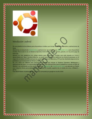 Introducción android 
Es una plataforma de software para dispositivos móviles que incluye un Sistema Operativo y aplicaciones de 
base. 
Android es un conjunto de herramientas y aplicaciones vinculadas a una distribución Linux para dispositivos 
móviles. Por sí solo no es un Sistema Operativo Android es de código abierto, gratuito y no req uiere pago de 
licencias. 
Android es una plataforma de código abierto para dispositivos móviles que está basada en Linux y 
desarrollada por Open Handset Alliance, se prevé que los primeros teléfonos con Android aparezcan en el 
segundo semestre de 2008 y companías poderosas como LG, Motorola y HTC ya han diseñado alguno de los 
prototipos que incorporarán el Sistema Android. 
Es una stack de software para dispositivos móviles que incluye un Sistema Operativo, Middleware y 
aplicaciones de base. Los desarrolladores pueden crear aplicaciones para la plataforma usando el SDK de 
Android. Las solicitudes se han escrito utilizando el lenguaje de programación Java y se ejecutan en Dalvik, 
una máquina virtual personalizada que se ejecuta en la parte superior de un núcleo de Linux. (Rafael C. , 
2010) 
Fue desarrollado inicialmente por, una firma comprada por google en el año 2005. 
 
