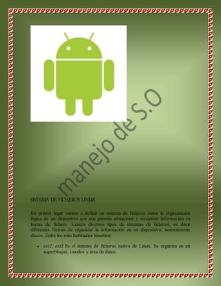 SISTEMA DE FICHEROS LINUX 
En primer lugar vamos a definir un sistema de ficheros como la organización 
lógica de un dispositivo que nos permite almacenar y recuperar información en 
forma de fichero. Existen diversos tipos de sistemas de ficheros, es decir 
diferentes formas de organizar la información en un dispositivo, normalmente 
discos. Entre los más habituales tenemos: 
 ext2, ext3 Es el sistema de ficheros nativo de Linux. Se organiza en un 
superbloque, i-nodos y área de datos. 
 