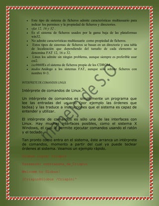  Este tipo de sistema de ficheros admite características multiusuario para 
indicar los permisos y la propiedad de ficheros y directorios. 
 vfat 12, 16 y 32 . 
 Es el sistema de ficheros usados por la gama baja de las plataformas 
win32. 
 No admite características multiusuario como propiedad de ficheros. 
 Estos tipos de sistemas de ficheros se basan en un directorio y una tabla 
de localización que dependiendo del tamaño de cada elemento se 
denomina FAT 12, 16 o 32. 
 Linux los admite sin ningún problema, aunque siempre es preferible usar 
ext2. 
 iso9660Es el sistema de ficheros propio de los CDROM. 
 msdos Análogo a los sistemas FAT, aunque sólo admite ficheros con 
nombre 8+3. 
INTERPRETE DE COMANDOS LINUX 
Intérprete de comandos de Linux.- 
Un intérprete de comandos es simplemente un programa que 
lee las entradas del usuario (por ejemplo las órdenes que 
teclea) y las traduce a instrucciones que el sistema es capaz de 
entender y utilizar. 
El intérprete de comandos es sólo una de las interfaces con 
Linux. Hay muchas interfaces posibles, como el sistema X 
Windows, el cual le permite ejecutar comandos usando el ratón 
y el teclado. 
Tan pronto como entra en el sistema, éste arranca un intérprete 
de comandos, momento a partir del cual ya puede teclear 
órdenes al sistema. Veamos un ejemplo rápido. 
Globus login: Crispin 
Password: contraseña_de_Crispin 
Welcome to Globus! 
[Crispin@Globus /Crispin]' 
 