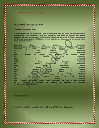[Crispin@Globus /Crispin]' 
PRINCIPALES ORDENES DE LINUX 
Principales ordenes de Linux 
El conocimiento de los comandos Linux es importante para las tareas de administración y 
programación. Los comandos Linux son necesarios para tener un dominio del sistema 
operativo. La línea de comandos es la manera más directa de enviar órdenes a su máquina. 
La línea de comandos de GNU/Linux es más potente que los prompts que puede haber 
usado con anterioridad. 
Comandos Linux de archivos y directorios 
Comandos Linux de ficheros y directorios, crear y borrar directorios; listar, copiar, 
renombrar y borrar archivos, crear enlace entre archivos. 
ls : Listar archivos y directorios 
cp : Copiar archivos y directorios 
pwd : Mostrar el nombre del directorio de trabajo actual 
cd : Cambiar de directorio 
sort : Ordenar ficheros 
mkdir : Crear directorios 
touch : Crear o actualizar ficheros 
rm : Borrar archivos y/o directorios 
rmdir : Borrar directorios vacíos 
mv : Mover o renombrar archivos 
more : Muestra ficheros página a página 
less : Muestra Ficheros página a página 
cat : Mostrar ficheros de forma continua 
head : Ver el inicio de un archivo 
tail : Ver las últimas líneas de un archivo 
find : Buscar archivos 
grep : Buscar el patrón pasado como argumento en uno o más archivos 
wc : Calcular la cantidad de cadenas y palabras en archivos 
ln : Crea enlace entre ficheros 
ENTORNO GRAFICO. 
El entorno gráfico mas utilizado en Unix y GNU/Linux: XWindow 
 