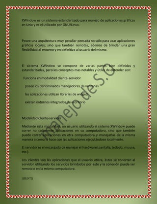 XWindow es un sistema estandarizado para manejo de aplicaciones gráficas 
en Unix y es el utilizado por GNU/Linux. 
Posee una arquitectura muy peculiar pensada no sólo para usar aplicaciones 
gráficas locales, sino que también remotas, además de brindar una gran 
flexibilidad al entorno y en definitiva al usuario del mismo. 
El sistema XWindow se compone de varias partes bien definidas y 
estandarizadas, pero los conceptos mas notables y útiles de entender son: 
funciona en modalidad cliente-servidor 
posee los denominados manejadores de ventanas 
las aplicaciones utilizan librerías de widgets 
existen entornos integrados de escritorio 
Modalidad cliente-servidor 
Mediante ésta modalidad, un usuario utilizando el sistema XWindow puede 
correr no solamente aplicaciones en su computadora, sino que también 
puede correr aplicaciones en otra computadora y manejarlas de la misma 
manera a como lo hace con las aplicaciones ejecutándose localmente. 
El servidor es el encargado de manejar el hardware (pantalla, teclado, mouse, 
etc.). 
Los clientes son las aplicaciones que el usuario utiliza, éstas se conectan al 
servidor utilizando los servicios brindados por éste y la conexión puede ser 
remota o en la misma computadora. 
UBUNTU 
 