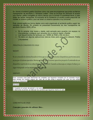 En Ubuntu el entorno grafico funciona como una serie de programas que juntos se llaman 
manejadores de escritorio o “Windows maker”. Este se encarga de ofrecerle al usuario 
una interfaz gráfica amigable al mismo tiempo que le brindan la posibilidad llevar a cabo 
todas las tareas necesarias. Al momento de la instalación el usuario puede prescindir de 
instalar un entorno gráfico y aun así tener un sistema operativo muy funcional. 
Este tutorial explica en forma rápida como está organizado el ambiente grafico según las 
variantes de Ubuntu. En síntesis se presentará brevemente los tres manejadores de 
escritorio Gnome, KDE y XFce. 
 Es la variante más liviana y rápida, está pensada para usuarios con equipos no 
muy potentes o antiguos que necesiten de un entorno rápido y flexible 
 Los requerimientos de hardware son 192Mb de RAM y 2Gb de disco 
 Ya viene con algunas aplicaciones básicas listas para usar como abiword, Firefox 
y thunderbird. 
PRINCIPALES COMANDOS DE LINUX 
MOUNT 
Es un comando de sistemas basados en Unix que se utiliza para montar dispositivos y particiones para 
su uso por el sistema operativo. Montar es hacer que el sistema operativo proyecte el contenido de ese 
dispositivo o partición en un enlace lógico (un directorio). Cuando se desocupa se rompe el enlace y s e 
sigue trabajando con los mismos archivos básicos. 
UMOUNT: 
Este comando sirve para desmontar las unidades que hayamos montado con el comando mount, 
para extraer de manera segura (en caso de un pen drive) o expulsar (en caso de una unidad 
optica) un dispositivo. 
Opciones 
-V muestra el numero de versión y se cierra. 
-n desmonta el archivo sin efectuar los cambios que hayamos hecho en este. 
COMO INSTALAR LINUX 
Conceptos generales de software libre.- 
 