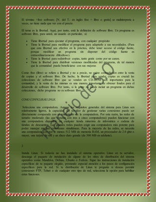 El término +free software; [N. del T.: en inglés free = libre o gratis] se malinterpreta a 
veces; no tiene nada que ver con el precio. 
El tema es la libertad. Aquí, por tanto, está la definición de software libre. Un programa es 
software libre, para usted, un usuario en particular, si: 
 Tiene libertad para ejecutar el programa, con cualquier propósito 
 Tiene la libertad para modificar el programa para adaptarlo a sus necesidades. (Para 
que esta libertad sea efectiva en la práctica, debe tener acceso al código fuente, 
porque modificar un programa sin disponer del código fuente es 
extraordinariamente dificultoso). 
 Tiene la libertad para redistribuir copias, tanto gratis como por un canon. 
 Tiene la libertad para distribuir versiones modificadas del programa, de tal manera 
que la comunidad pueda beneficiarse con sus mejoras 
Como free (libre) se refiere a libertad y no a precio, no existe contradicción entre la venta 
de copias y el software libre. De hecho, la libertad para vender copias es crucial: las 
colecciones de software libre que se venden en CD-ROM son importantes para la 
comunidad, y la venta de las mismas es una manera importante de obtener fondos para el 
desarrollo de software libre. Por tanto, si la gente no puede incluir un programa en dichas 
colecciones, dicho programa no es software libre. 
COMO CONFIGURAR LINUX 
Selecciona una computadora. Aunque los requisitos generales del sistema para Linux son 
relativamente ligeros, la capacidad del servidor de gestionar varias conexiones puede ser 
directamente comparada con el rendimiento de la computadora. Por esta razón, las redes de 
tamaño moderado (las que constan con tres a cinco computadoras) pueden funcionar con 
una computadora disponible en cualquier tienda minorista de informática o cadena de 
tiendas de descuentos. Las grandes redes pueden exigir una computadora más potente para 
poder manejar muchas conexiones simultáneas. Para la mayoría de las redes, se necesita 
una computadora con por lo menos 512 MB de memoria RAM, un procesador de 2.0 ghtz o 
mayor, una tarjeta de red y un disco duro grande (de 500 MB en adelante). 
2 
Instala Linux. Si todavía no has instalado el sistema operativo Linux en tu servidor, 
descarga el paquete de instalación de alguno de los sitios de distribución del sistema 
operativo como Mandriva, Debian, Ubuntu o Fedora. Sigue las instrucciones de instalación 
específicas de tu paquete elegido, prestando especial atención a los pasos de configuración 
específicos para la red. Si tu distribución de Linux te pregunta si deseas permitir 
conexiones FTP, Telnet o de cualquier otro tipo de red, selecciona la opción para habilitar 
estas funciones. 
 