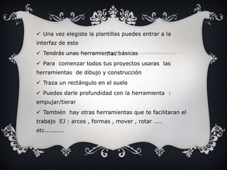  Una vez elegiste la plantillas puedes entrar a la
interfaz de este
Tendrás unas herramientas básicas
Para comenzar todos tus proyectos usaras las
herramientas de dibujo y construcción
Traza un rectángulo en el suelo
Puedes darle profundidad con la herramienta :
empujar/tierar
También hay otras herramientas que te facilitaran el
trabajo EJ : arcos , formas , mover , rotar ……
etc..........