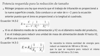 Potencia requerida para la reducción de tamaño
Rittinger propuso una ley que enuncia que el trabajo de trituración es proporcional a
la nueva superficie creada. Esto conduce a un valor de n = 2 para la ecuación
anterior puesto que el área es proporcional a la longitud al cuadrado.
Ecuación 14.5-2
XI es el diámetro medio de la alimentación y X2 es el diámetro medio del producto,
E es el trabajo para reducir una unidad de masa de alimentación desde XI hasta X2,
y KR es una constante.
Ecuación 14.5-3 Se necesita la misma cantidad de energía para
reducir un material de 100 mm a 50 mm,
que la que se requiere para reducir el mismo
material de 50 mm a 33.3 mm.
 
