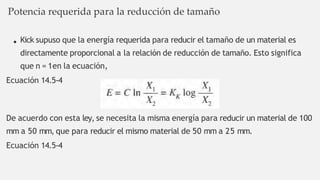 Kick supuso que la energía requerida para reducir el tamaño de un material es
directamente proporcional a la relación de reducción de tamaño. Esto significa
que n = 1en la ecuación,
Ecuación 14.5-4
De acuerdo con esta ley, se necesita la misma energía para reducir un material de 100
mm a 50 mm, que para reducir el mismo material de 50 mm a 25 mm.
Ecuación 14.5-4
Potencia requerida para la reducción de tamaño
 