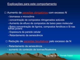 Explicações para este comportamento
□ Aumento de parasitas obrigatórios com excesso N
□ Redução de parasitas facultativos pelo excesso de N
- biomassa x microclima
- concentração de compostos nitrogenados solúveis
- Aumento de efluxo de compostos de baixo peso molecular
- Baixa concentração de lignina, compostos fenólicos e Si nas
folhas jovens
- Espessura da parede celular
- Retardamento da senescência
- Retardamento da senescência
- aumento do conteúdo de toxinas/fitoalexina
Eng. Agr. M.Sc. Renato Tratch
 