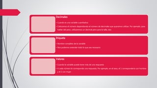 Decimales
• Cuando es una variable cuantitativa
• Colocamos el número dependiendo el número de decimales que queramos utilizar. Por ejemplo, para
hablar del peso, utilizaremos un decimal pero para la talla, dos
Etiqueta
• Nombre completo de la variable
• Nos podemos extender todo lo que sea necesario
Valores
• Cuando la variable puede tener más de una respuesta
• A cada número le corresponde una respuesta. Por ejemplo, en el sexo, el 1 correspondería con hombre
y el 2 con mujer
 