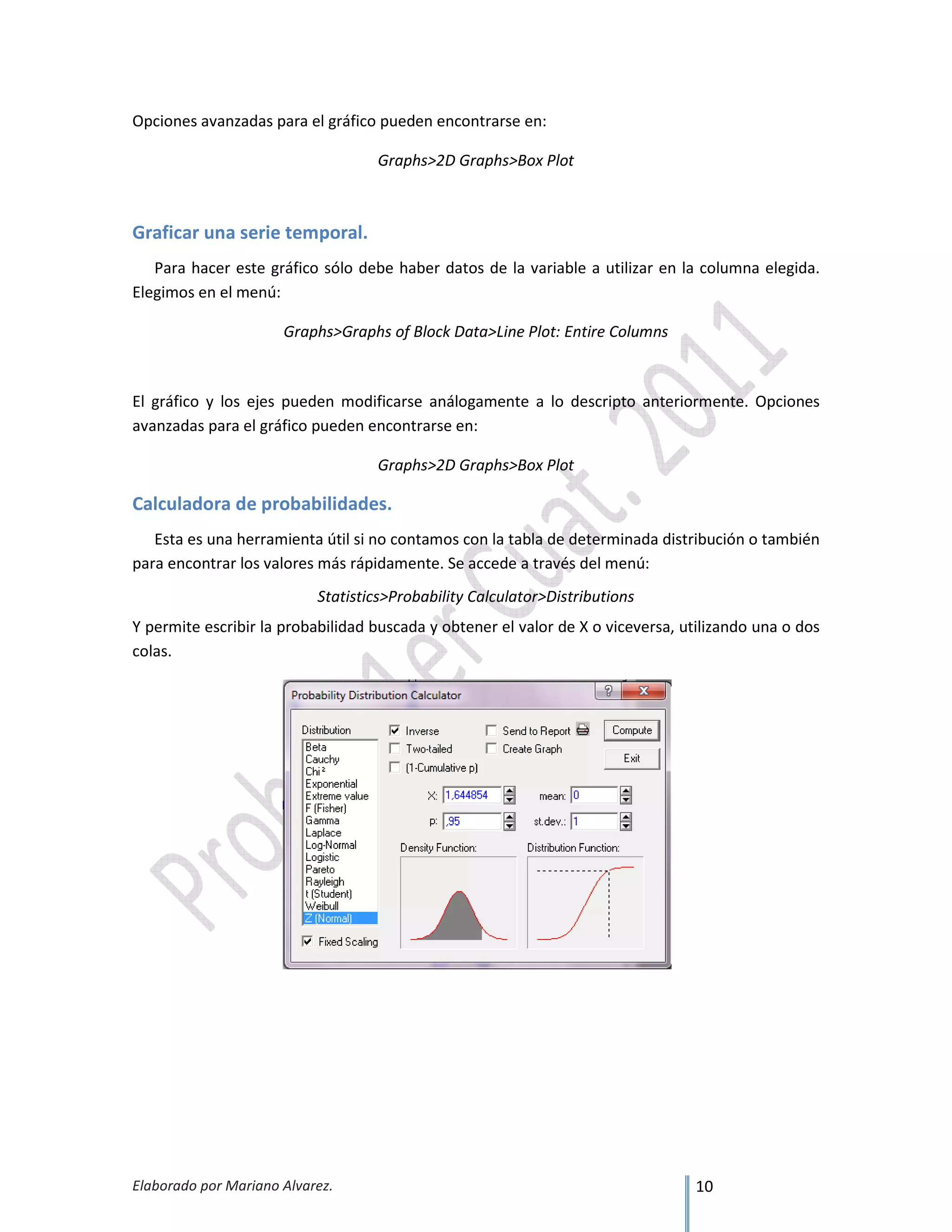 Elaborado por Mariano Alvarez. 10
Opciones avanzadas para el gráfico pueden encontrarse en:
Graphs>2D Graphs>Box Plot
Graficar una serie temporal.
Para hacer este gráfico sólo debe haber datos de la variable a utilizar en la columna elegida.
Elegimos en el menú:
Graphs>Graphs of Block Data>Line Plot: Entire Columns
El gráfico y los ejes pueden modificarse análogamente a lo descripto anteriormente. Opciones
avanzadas para el gráfico pueden encontrarse en:
Graphs>2D Graphs>Box Plot
Calculadora de probabilidades.
Esta es una herramienta útil si no contamos con la tabla de determinada distribución o también
para encontrar los valores más rápidamente. Se accede a través del menú:
Statistics>Probability Calculator>Distributions
Y permite escribir la probabilidad buscada y obtener el valor de X o viceversa, utilizando una o dos
colas.
 