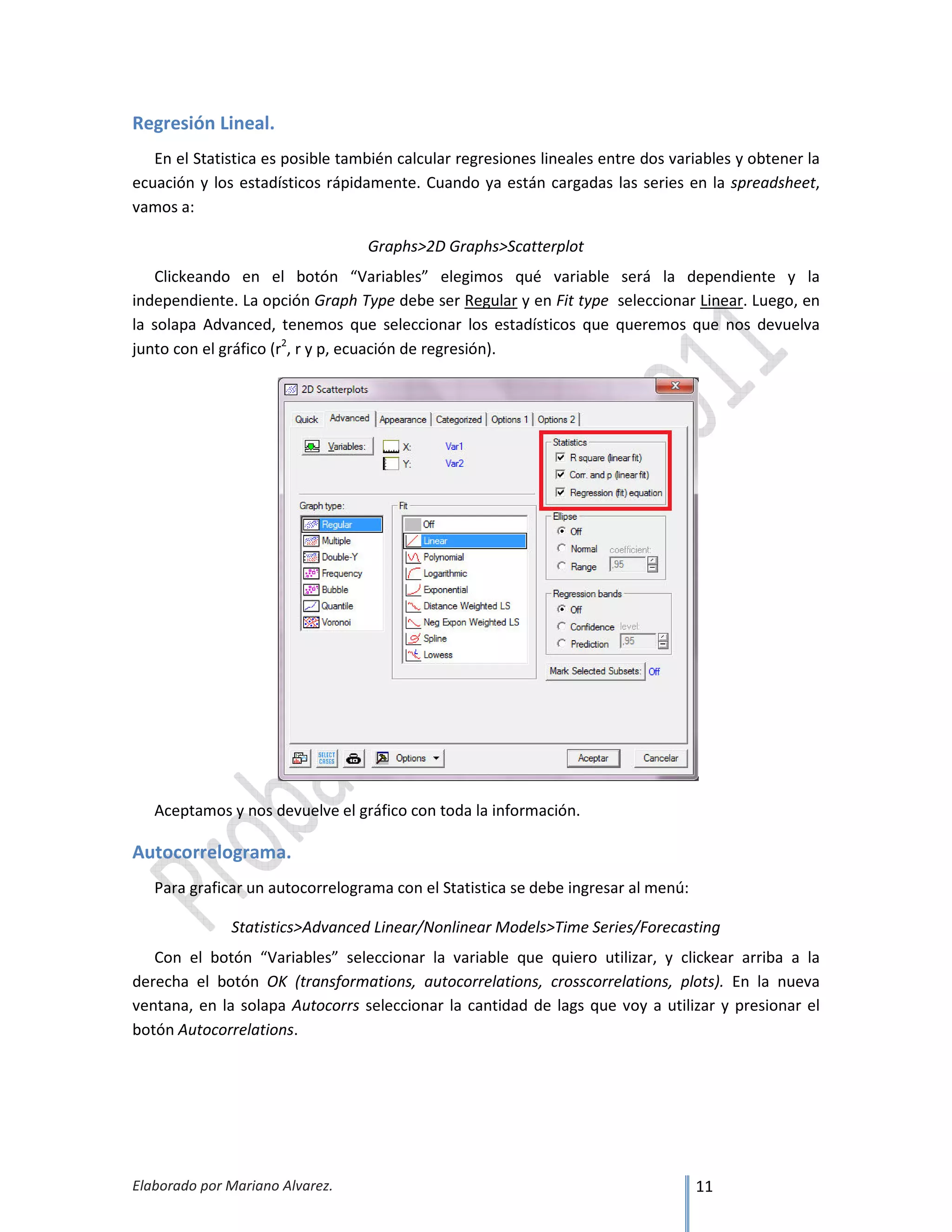 Elaborado por Mariano Alvarez. 11
Regresión Lineal.
En el Statistica es posible también calcular regresiones lineales entre dos variables y obtener la
ecuación y los estadísticos rápidamente. Cuando ya están cargadas las series en la spreadsheet,
vamos a:
Graphs>2D Graphs>Scatterplot
Clickeando en el botón “Variables” elegimos qué variable será la dependiente y la
independiente. La opción Graph Type debe ser Regular y en Fit type seleccionar Linear. Luego, en
la solapa Advanced, tenemos que seleccionar los estadísticos que queremos que nos devuelva
junto con el gráfico (r2
, r y p, ecuación de regresión).
Aceptamos y nos devuelve el gráfico con toda la información.
Autocorrelograma.
Para graficar un autocorrelograma con el Statistica se debe ingresar al menú:
Statistics>Advanced Linear/Nonlinear Models>Time Series/Forecasting
Con el botón “Variables” seleccionar la variable que quiero utilizar, y clickear arriba a la
derecha el botón OK (transformations, autocorrelations, crosscorrelations, plots). En la nueva
ventana, en la solapa Autocorrs seleccionar la cantidad de lags que voy a utilizar y presionar el
botón Autocorrelations.
 