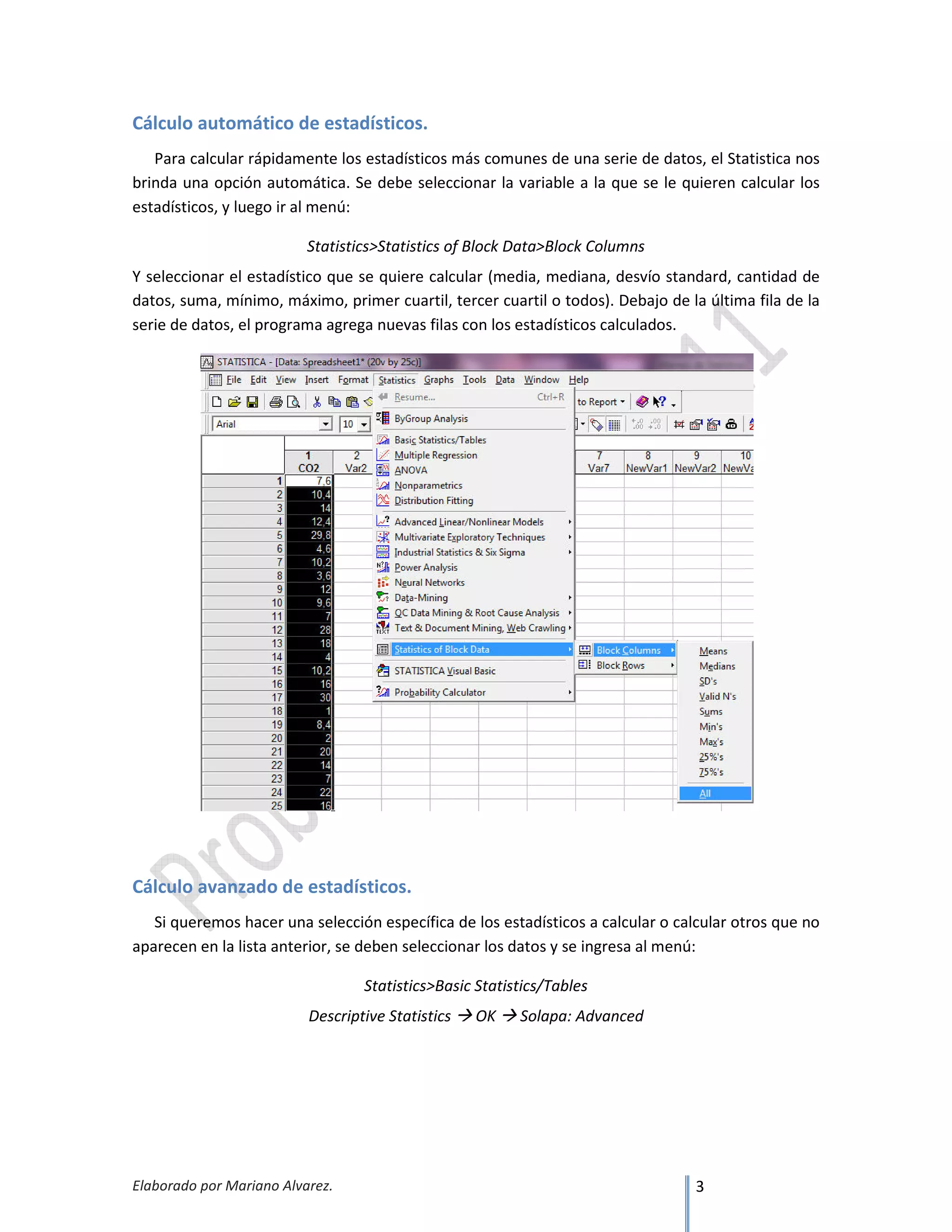 Elaborado por Mariano Alvarez. 3
Cálculo automático de estadísticos.
Para calcular rápidamente los estadísticos más comunes de una serie de datos, el Statistica nos
brinda una opción automática. Se debe seleccionar la variable a la que se le quieren calcular los
estadísticos, y luego ir al menú:
Statistics>Statistics of Block Data>Block Columns
Y seleccionar el estadístico que se quiere calcular (media, mediana, desvío standard, cantidad de
datos, suma, mínimo, máximo, primer cuartil, tercer cuartil o todos). Debajo de la última fila de la
serie de datos, el programa agrega nuevas filas con los estadísticos calculados.
Cálculo avanzado de estadísticos.
Si queremos hacer una selección específica de los estadísticos a calcular o calcular otros que no
aparecen en la lista anterior, se deben seleccionar los datos y se ingresa al menú:
Statistics>Basic Statistics/Tables
Descriptive Statistics OK Solapa: Advanced
 