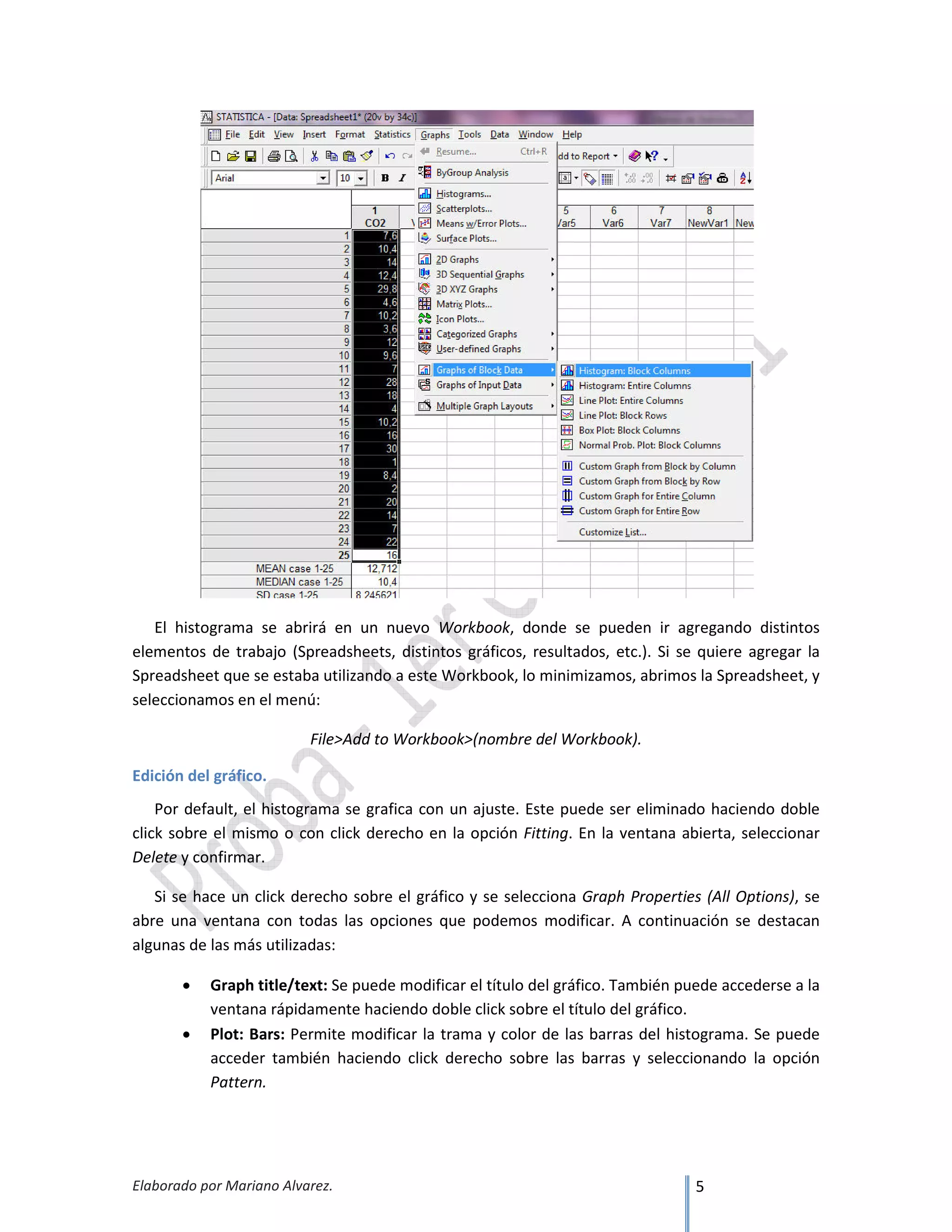 Elaborado por Mariano Alvarez. 5
El histograma se abrirá en un nuevo Workbook, donde se pueden ir agregando distintos
elementos de trabajo (Spreadsheets, distintos gráficos, resultados, etc.). Si se quiere agregar la
Spreadsheet que se estaba utilizando a este Workbook, lo minimizamos, abrimos la Spreadsheet, y
seleccionamos en el menú:
File>Add to Workbook>(nombre del Workbook).
Edición del gráfico.
Por default, el histograma se grafica con un ajuste. Este puede ser eliminado haciendo doble
click sobre el mismo o con click derecho en la opción Fitting. En la ventana abierta, seleccionar
Delete y confirmar.
Si se hace un click derecho sobre el gráfico y se selecciona Graph Properties (All Options), se
abre una ventana con todas las opciones que podemos modificar. A continuación se destacan
algunas de las más utilizadas:
• Graph title/text: Se puede modificar el título del gráfico. También puede accederse a la
ventana rápidamente haciendo doble click sobre el título del gráfico.
• Plot: Bars: Permite modificar la trama y color de las barras del histograma. Se puede
acceder también haciendo click derecho sobre las barras y seleccionando la opción
Pattern.
 