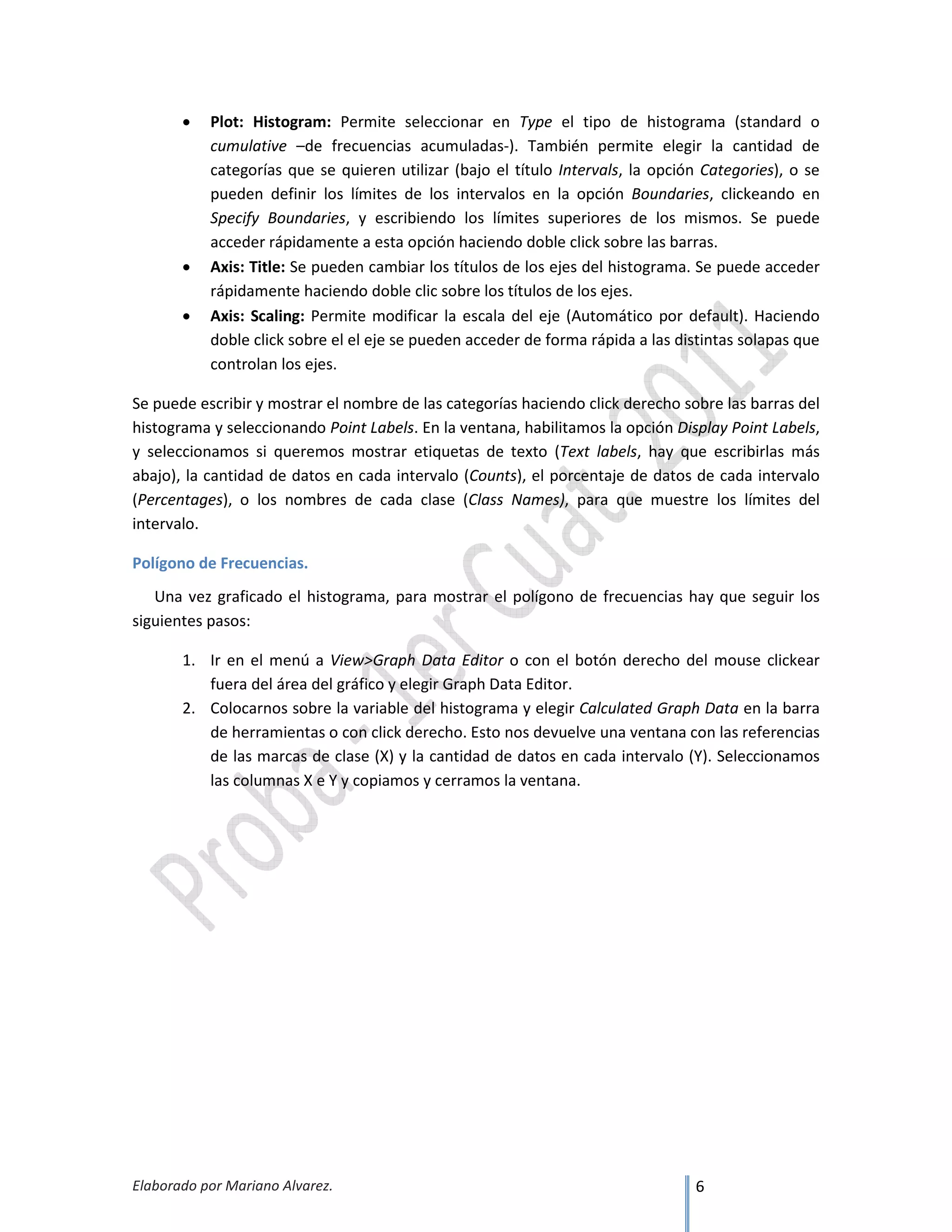 Elaborado por Mariano Alvarez. 6
• Plot: Histogram: Permite seleccionar en Type el tipo de histograma (standard o
cumulative –de frecuencias acumuladas-). También permite elegir la cantidad de
categorías que se quieren utilizar (bajo el título Intervals, la opción Categories), o se
pueden definir los límites de los intervalos en la opción Boundaries, clickeando en
Specify Boundaries, y escribiendo los límites superiores de los mismos. Se puede
acceder rápidamente a esta opción haciendo doble click sobre las barras.
• Axis: Title: Se pueden cambiar los títulos de los ejes del histograma. Se puede acceder
rápidamente haciendo doble clic sobre los títulos de los ejes.
• Axis: Scaling: Permite modificar la escala del eje (Automático por default). Haciendo
doble click sobre el el eje se pueden acceder de forma rápida a las distintas solapas que
controlan los ejes.
Se puede escribir y mostrar el nombre de las categorías haciendo click derecho sobre las barras del
histograma y seleccionando Point Labels. En la ventana, habilitamos la opción Display Point Labels,
y seleccionamos si queremos mostrar etiquetas de texto (Text labels, hay que escribirlas más
abajo), la cantidad de datos en cada intervalo (Counts), el porcentaje de datos de cada intervalo
(Percentages), o los nombres de cada clase (Class Names), para que muestre los límites del
intervalo.
Polígono de Frecuencias.
Una vez graficado el histograma, para mostrar el polígono de frecuencias hay que seguir los
siguientes pasos:
1. Ir en el menú a View>Graph Data Editor o con el botón derecho del mouse clickear
fuera del área del gráfico y elegir Graph Data Editor.
2. Colocarnos sobre la variable del histograma y elegir Calculated Graph Data en la barra
de herramientas o con click derecho. Esto nos devuelve una ventana con las referencias
de las marcas de clase (X) y la cantidad de datos en cada intervalo (Y). Seleccionamos
las columnas X e Y y copiamos y cerramos la ventana.
 