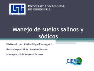 Manejo de suelos salinos y sódicos   Elaborado por: Carlos Miguel Vanegas B.   Revisado por: M.Sc. Ramón Cáceres   Managua, 26 de Febrero de 2011 UNIVERSIDAD NACIONAL DE INGENIERÍA 