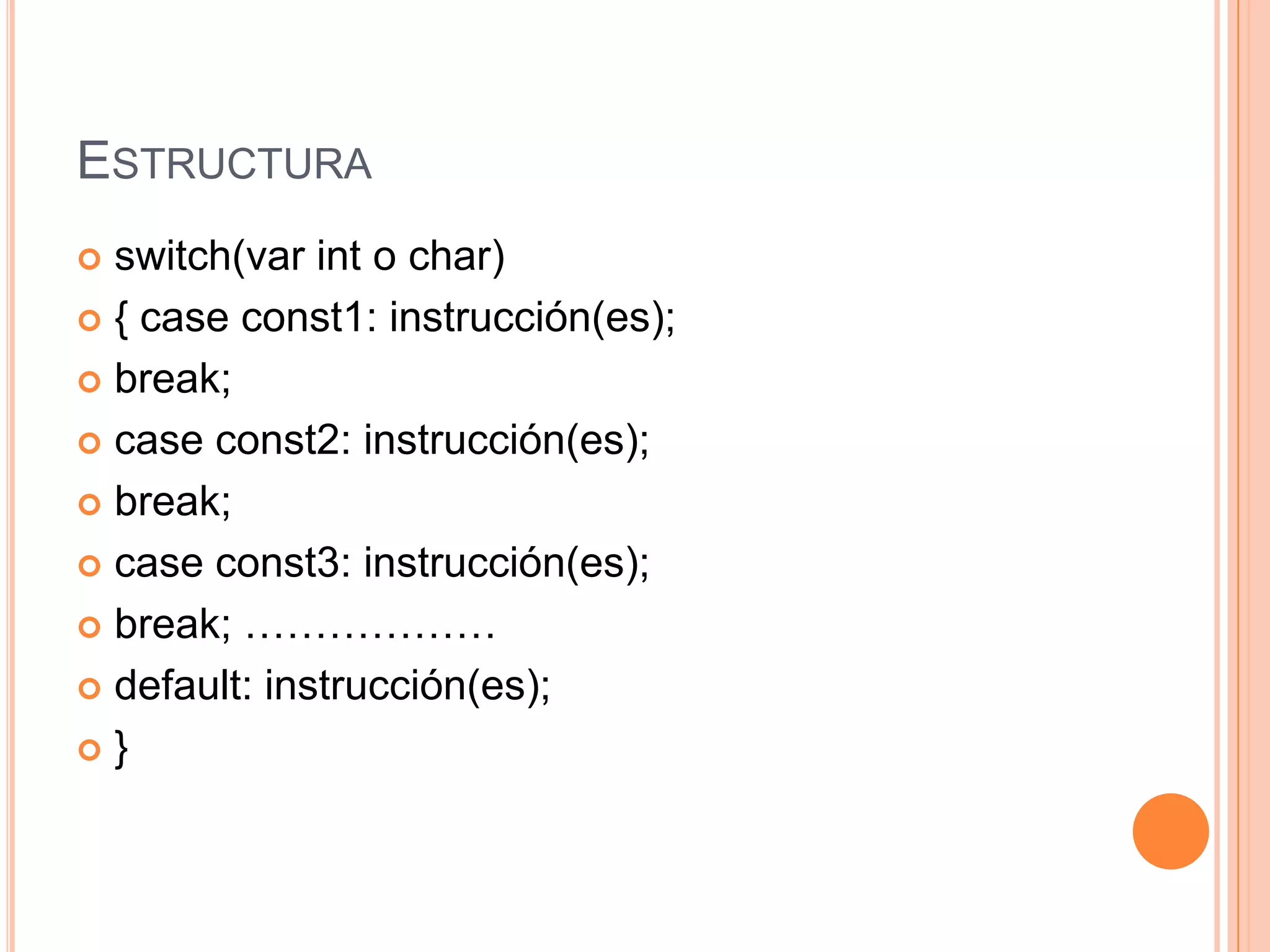 ESTRUCTURA
 switch(var int o char)
 { case const1: instrucción(es);

 break;

 case const2: instrucción(es);

 break;

 case const3: instrucción(es);

 break; ………………

 default: instrucción(es);

}
 