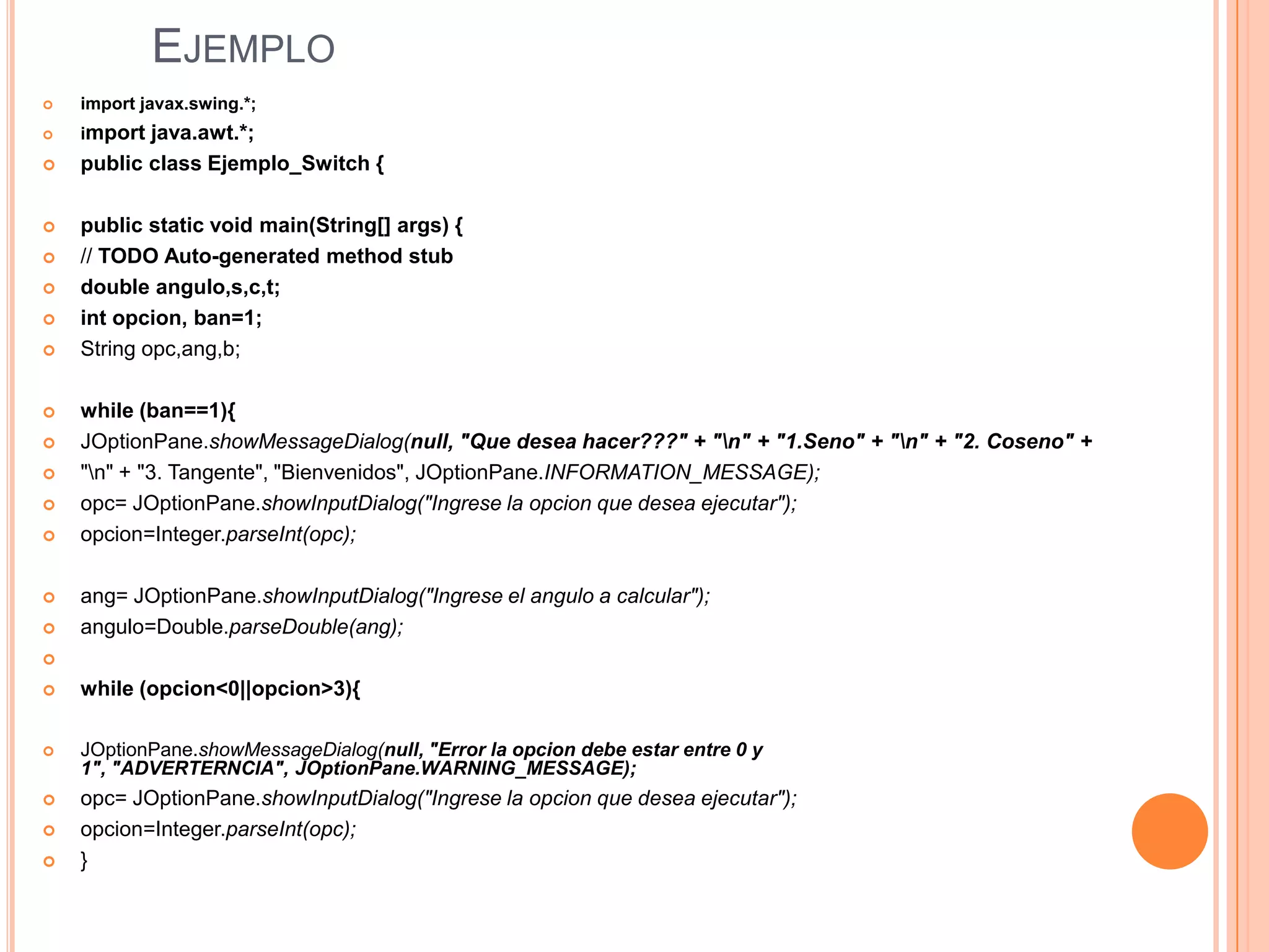 EJEMPLO
   import javax.swing.*;
   import java.awt.*;
   public class Ejemplo_Switch {

   public static void main(String[] args) {
   // TODO Auto-generated method stub
   double angulo,s,c,t;
   int opcion, ban=1;
   String opc,ang,b;

   while (ban==1){
   JOptionPane.showMessageDialog(null, "Que desea hacer???" + "n" + "1.Seno" + "n" + "2. Coseno" +
   "n" + "3. Tangente", "Bienvenidos", JOptionPane.INFORMATION_MESSAGE);
   opc= JOptionPane.showInputDialog("Ingrese la opcion que desea ejecutar");
   opcion=Integer.parseInt(opc);

   ang= JOptionPane.showInputDialog("Ingrese el angulo a calcular");
   angulo=Double.parseDouble(ang);


   while (opcion<0||opcion>3){

   JOptionPane.showMessageDialog(null, "Error la opcion debe estar entre 0 y
    1", "ADVERTERNCIA", JOptionPane.WARNING_MESSAGE);
   opc= JOptionPane.showInputDialog("Ingrese la opcion que desea ejecutar");
   opcion=Integer.parseInt(opc);
   }
 