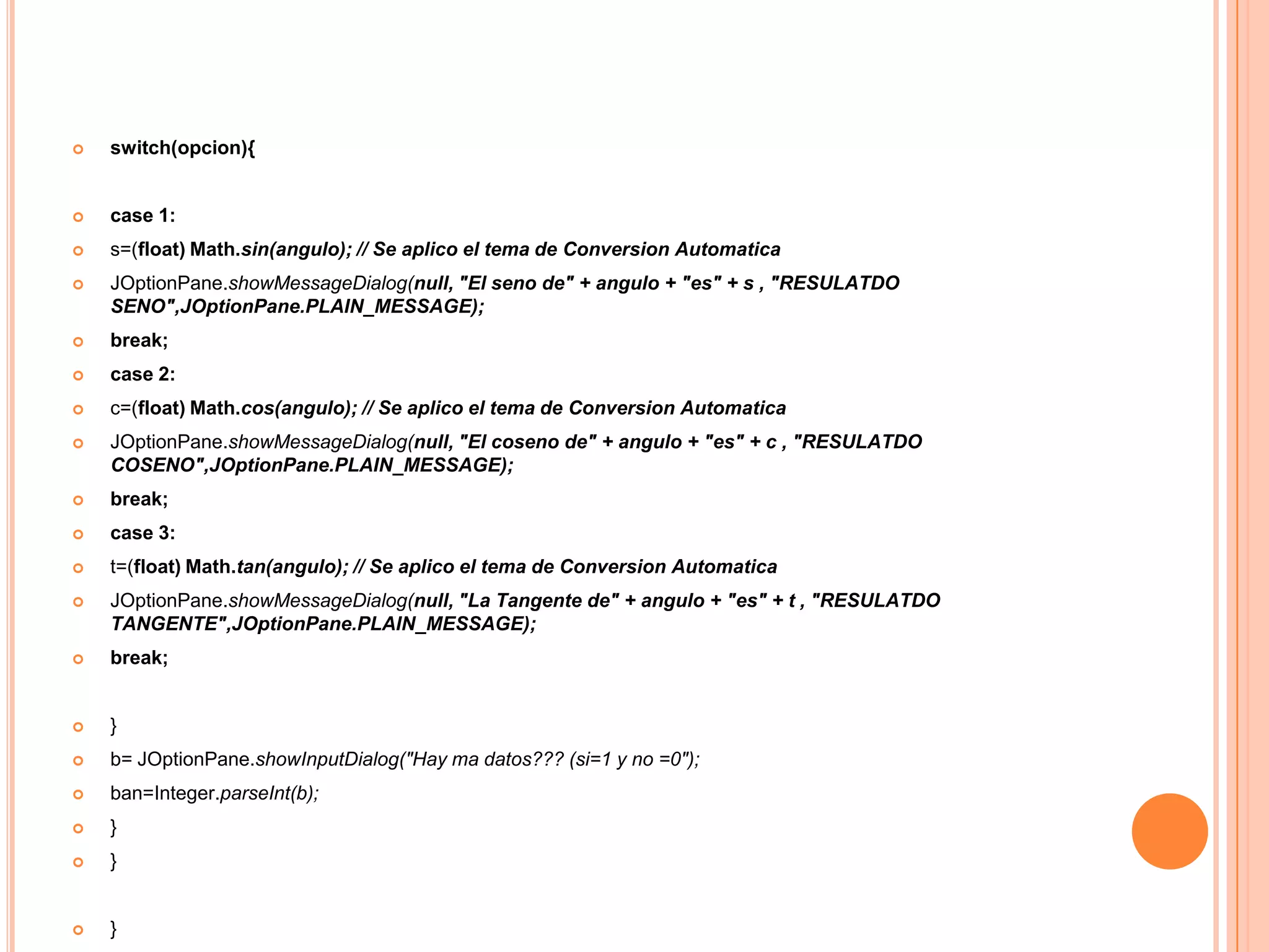    switch(opcion){


   case 1:
   s=(float) Math.sin(angulo); // Se aplico el tema de Conversion Automatica
   JOptionPane.showMessageDialog(null, "El seno de" + angulo + "es" + s , "RESULATDO
    SENO",JOptionPane.PLAIN_MESSAGE);
   break;
   case 2:
   c=(float) Math.cos(angulo); // Se aplico el tema de Conversion Automatica
   JOptionPane.showMessageDialog(null, "El coseno de" + angulo + "es" + c , "RESULATDO
    COSENO",JOptionPane.PLAIN_MESSAGE);
   break;
   case 3:
   t=(float) Math.tan(angulo); // Se aplico el tema de Conversion Automatica
   JOptionPane.showMessageDialog(null, "La Tangente de" + angulo + "es" + t , "RESULATDO
    TANGENTE",JOptionPane.PLAIN_MESSAGE);
   break;


   }
   b= JOptionPane.showInputDialog("Hay ma datos??? (si=1 y no =0");
   ban=Integer.parseInt(b);
   }
   }


   }
 