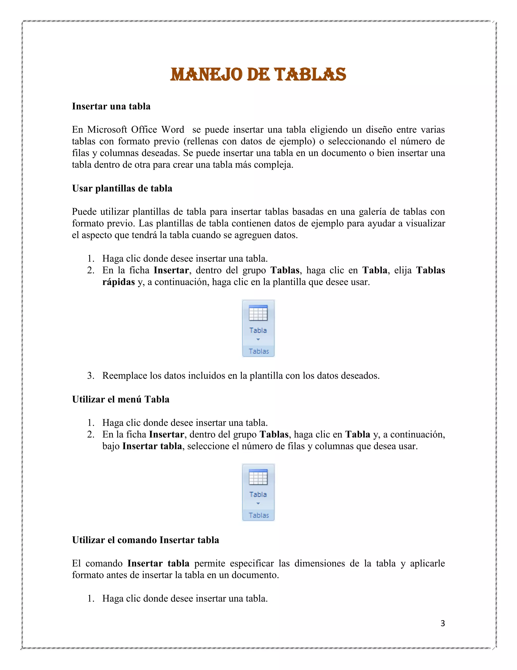 MANEJO DE TABLAS
Insertar una tabla
En Microsoft Office Word se puede insertar una tabla eligiendo un diseño entre varias
tablas con formato previo (rellenas con datos de ejemplo) o seleccionando el número de
filas y columnas deseadas. Se puede insertar una tabla en un documento o bien insertar una
tabla dentro de otra para crear una tabla más compleja.
Usar plantillas de tabla
Puede utilizar plantillas de tabla para insertar tablas basadas en una galería de tablas con
formato previo. Las plantillas de tabla contienen datos de ejemplo para ayudar a visualizar
el aspecto que tendrá la tabla cuando se agreguen datos.
1. Haga clic donde desee insertar una tabla.
2. En la ficha Insertar, dentro del grupo Tablas, haga clic en Tabla, elija Tablas
rápidas y, a continuación, haga clic en la plantilla que desee usar.

3. Reemplace los datos incluidos en la plantilla con los datos deseados.
Utilizar el menú Tabla
1. Haga clic donde desee insertar una tabla.
2. En la ficha Insertar, dentro del grupo Tablas, haga clic en Tabla y, a continuación,
bajo Insertar tabla, seleccione el número de filas y columnas que desea usar.

Utilizar el comando Insertar tabla
El comando Insertar tabla permite especificar las dimensiones de la tabla y aplicarle
formato antes de insertar la tabla en un documento.
1. Haga clic donde desee insertar una tabla.
3

 
