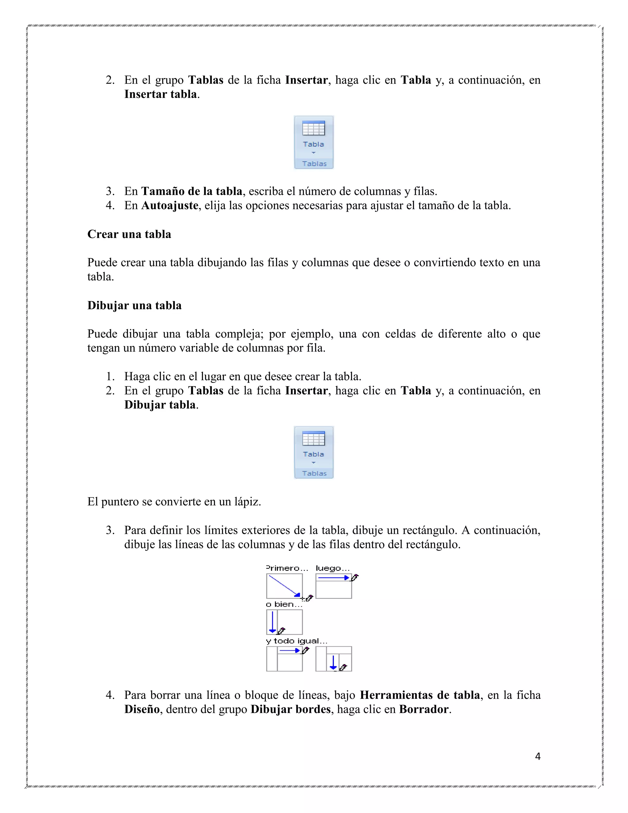 2. En el grupo Tablas de la ficha Insertar, haga clic en Tabla y, a continuación, en
Insertar tabla.

3. En Tamaño de la tabla, escriba el número de columnas y filas.
4. En Autoajuste, elija las opciones necesarias para ajustar el tamaño de la tabla.
Crear una tabla
Puede crear una tabla dibujando las filas y columnas que desee o convirtiendo texto en una
tabla.
Dibujar una tabla
Puede dibujar una tabla compleja; por ejemplo, una con celdas de diferente alto o que
tengan un número variable de columnas por fila.
1. Haga clic en el lugar en que desee crear la tabla.
2. En el grupo Tablas de la ficha Insertar, haga clic en Tabla y, a continuación, en
Dibujar tabla.

El puntero se convierte en un lápiz.
3. Para definir los límites exteriores de la tabla, dibuje un rectángulo. A continuación,
dibuje las líneas de las columnas y de las filas dentro del rectángulo.

4. Para borrar una línea o bloque de líneas, bajo Herramientas de tabla, en la ficha
Diseño, dentro del grupo Dibujar bordes, haga clic en Borrador.

4

 